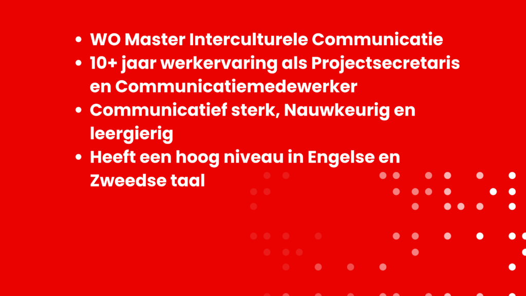 WO Master Interculturele Communicatie 10+ jaar werkervaring als Projectsecretaris en Communicatiemedewerker Communicatief sterk, Nauwkeurig en leergierig Heeft een hoog niveau in Engelse en Zweedse taal