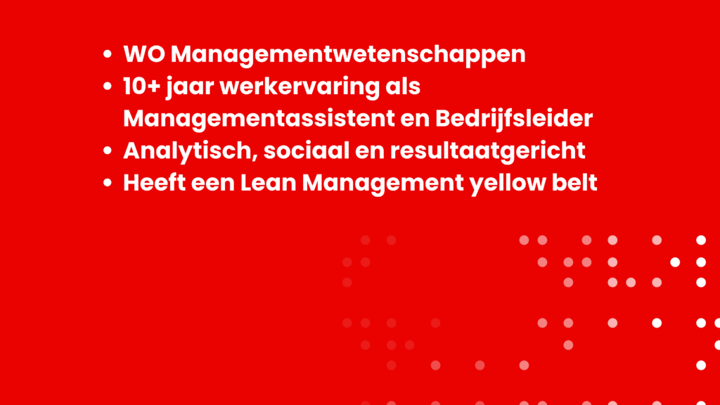WO Managementwetenschappen 10+ jaar werkervaring als Managementassistent en Bedrijfsleider Analytisch, sociaal en resultaatgericht Heeft een Lean Management yellow belt